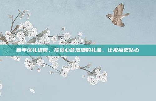 新年送礼指南，挑选心意满满的礼品，让祝福更贴心