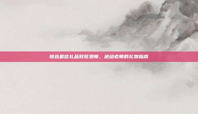 挑选最佳礼品致敬恩师，送给老师的礼物指南