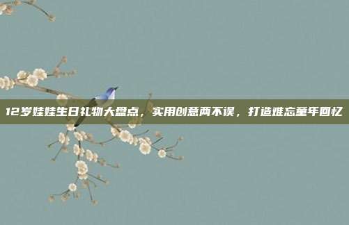 12岁娃娃生日礼物大盘点，实用创意两不误，打造难忘童年回忆