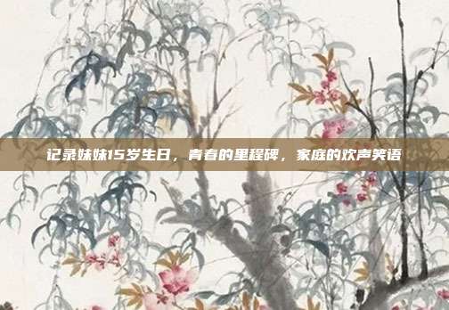 记录妹妹15岁生日，青春的里程碑，家庭的欢声笑语