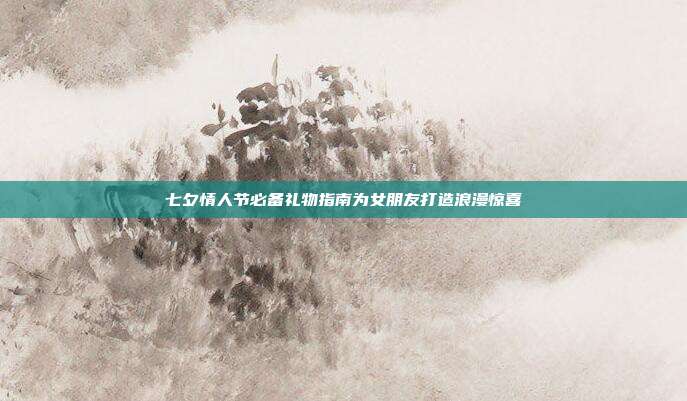 七夕情人节必备礼物指南为女朋友打造浪漫惊喜