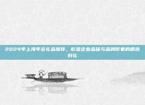 2024年上海年会礼品推荐，彰显企业品味与品牌形象的精选好礼