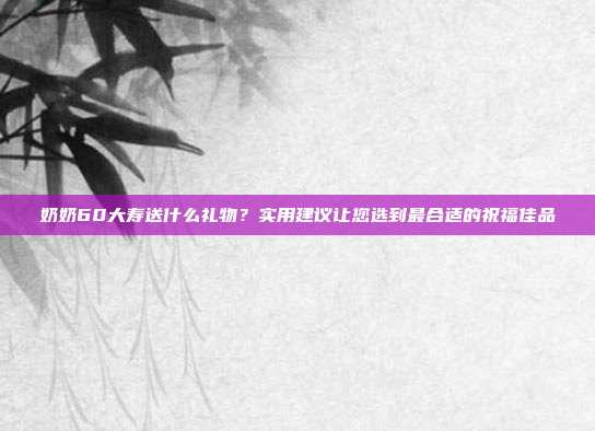 奶奶60大寿送什么礼物？实用建议让您选到最合适的祝福佳品