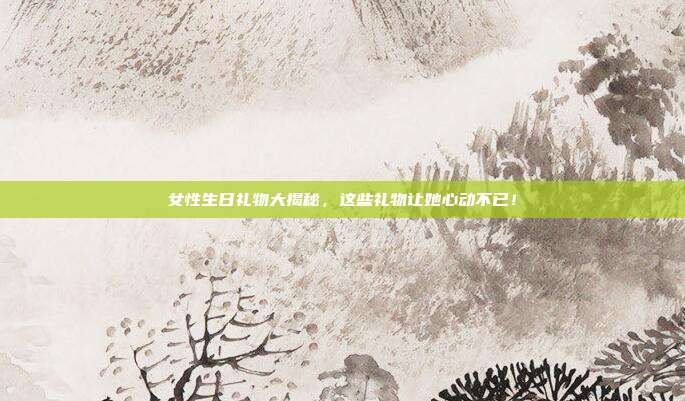 女性生日礼物大揭秘，这些礼物让她心动不已！