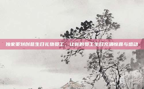 独家策划创意生日礼物员工，让你的员工生日充满惊喜与感动