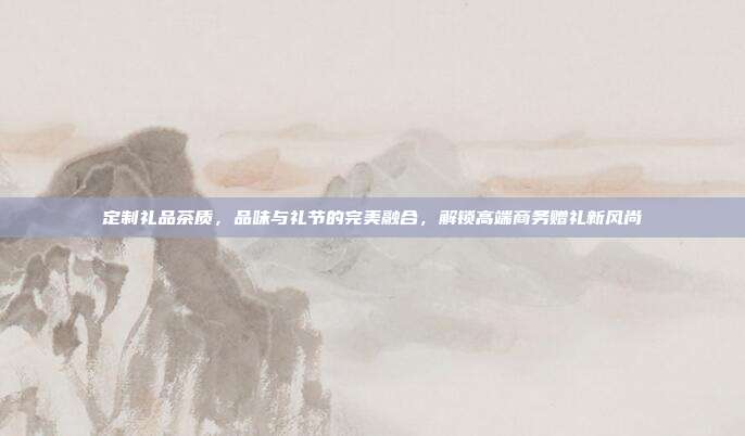 定制礼品茶质，品味与礼节的完美融合，解锁高端商务赠礼新风尚
