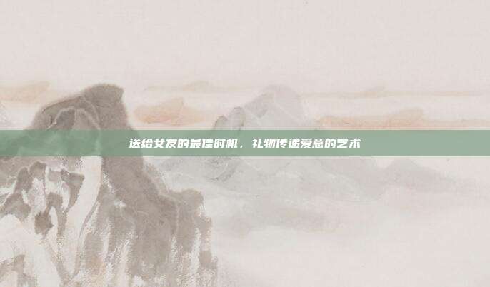 送给女友的最佳时机，礼物传递爱意的艺术