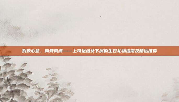 别致心意，商务风潮——上司送给女下属的生日礼物指南及精选推荐