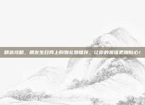 精选攻略，朋友生日网上购物礼物推荐，让你的祝福更加贴心！
