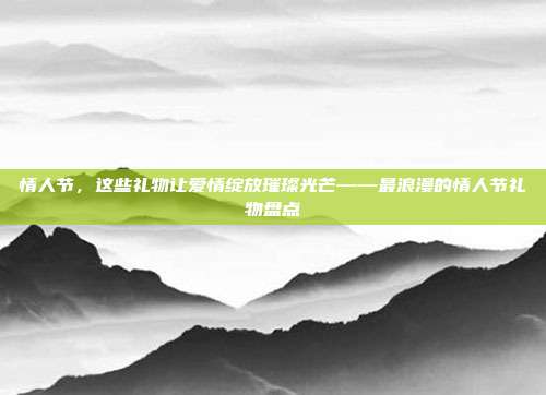 情人节，这些礼物让爱情绽放璀璨光芒——最浪漫的情人节礼物盘点
