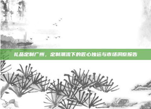 礼品定制广州，定制潮流下的匠心独运与市场洞察报告