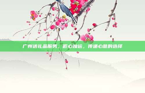 广州送礼品服务，匠心独运，传递心意的选择