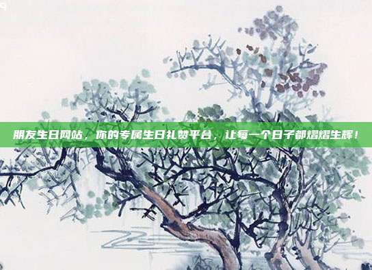 朋友生日网站，你的专属生日礼赞平台，让每一个日子都熠熠生辉！