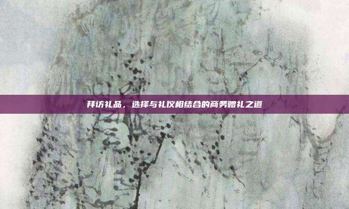 拜访礼品，选择与礼仪相结合的商务赠礼之道