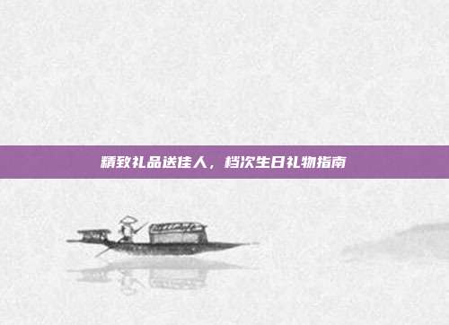 精致礼品送佳人，档次生日礼物指南