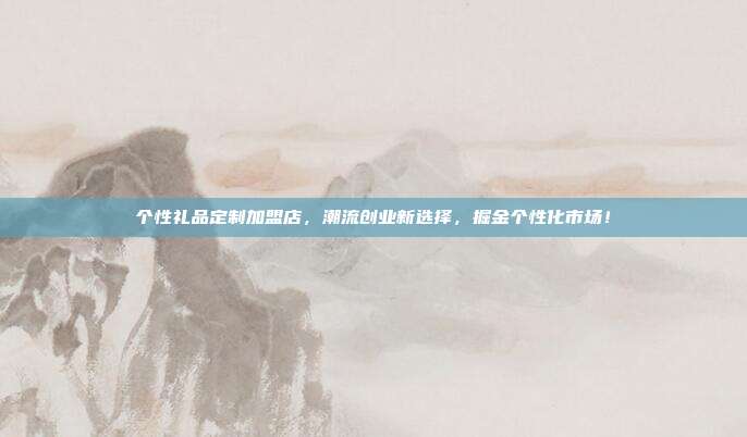 个性礼品定制加盟店，潮流创业新选择，掘金个性化市场！