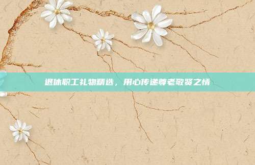 退休职工礼物精选，用心传递尊老敬贤之情
