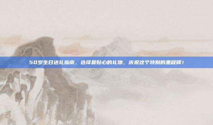 50岁生日送礼指南，选择最贴心的礼物，庆祝这个特别的里程碑！
