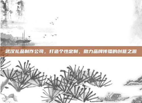 武汉礼品制作公司，打造个性定制，助力品牌传播的创意之源