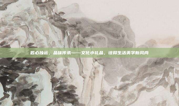 匠心独运，品味传承——文化小礼品，诠释生活美学新风尚