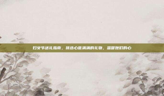 妇女节送礼指南，挑选心意满满的礼物，温暖她们的心