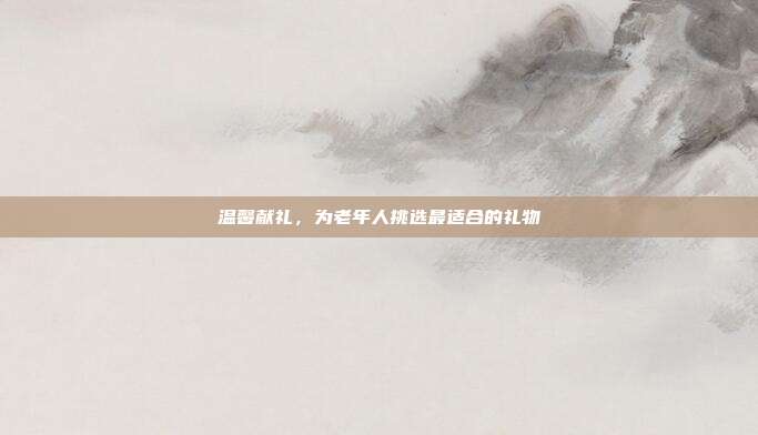 温馨献礼，为老年人挑选最适合的礼物