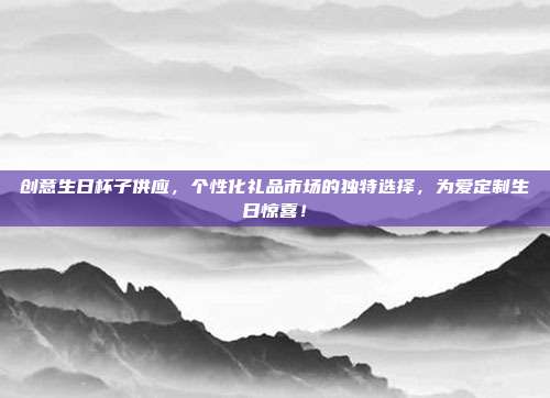 创意生日杯子供应，个性化礼品市场的独特选择，为爱定制生日惊喜！