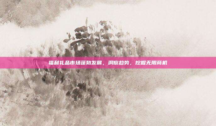 福利礼品市场蓬勃发展，洞察趋势，挖掘无限商机