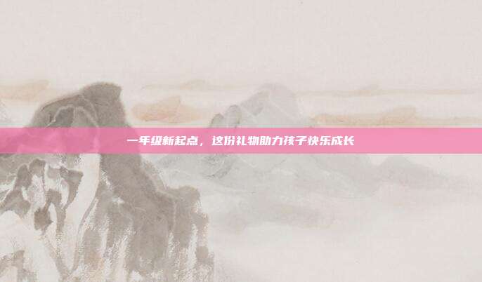 一年级新起点，这份礼物助力孩子快乐成长