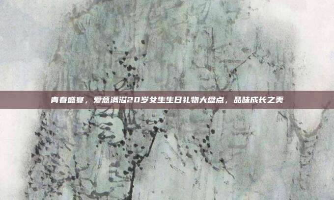 青春盛宴，爱意满溢20岁女生生日礼物大盘点，品味成长之美