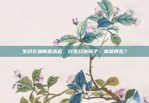 生日礼物新意迭起，过生日送镜子，寓意何在？