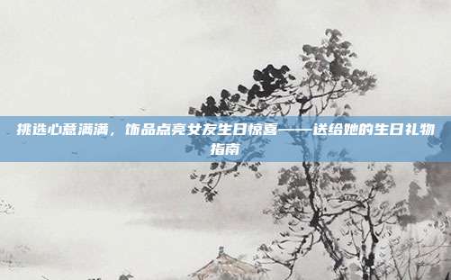 挑选心意满满，饰品点亮女友生日惊喜——送给她的生日礼物指南