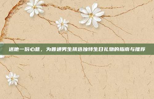 送他一份心意，为普通男生挑选独特生日礼物的指南与推荐