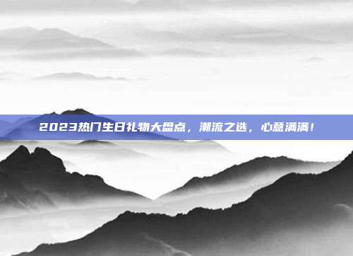2023热门生日礼物大盘点，潮流之选，心意满满！