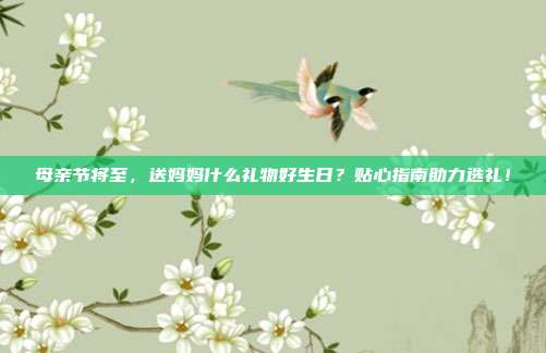 母亲节将至，送妈妈什么礼物好生日？贴心指南助力选礼！