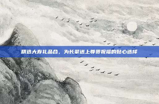 精选大寿礼品合，为长辈送上尊贵祝福的贴心选择