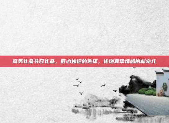 商务礼品节日礼品，匠心独运的选择，传递真挚情感的新宠儿