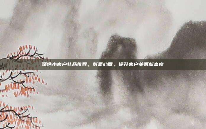 精选小客户礼品推荐，彰显心意，提升客户关系新高度