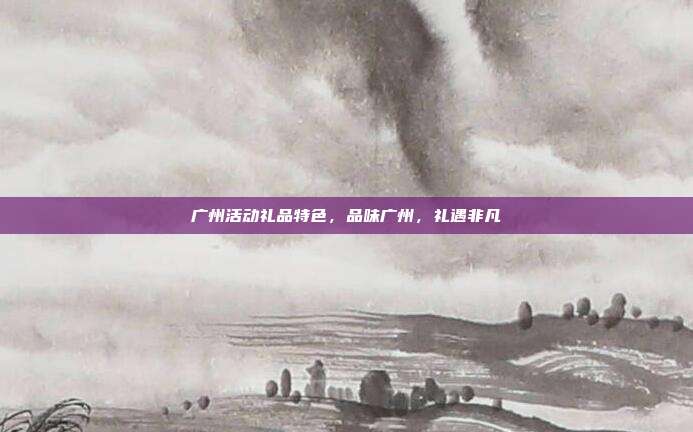 广州活动礼品特色，品味广州，礼遇非凡