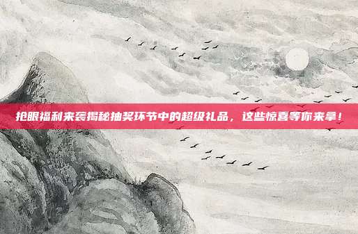 抢眼福利来袭揭秘抽奖环节中的超级礼品，这些惊喜等你来拿！
