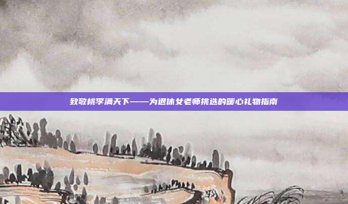 致敬桃李满天下——为退休女老师挑选的暖心礼物指南