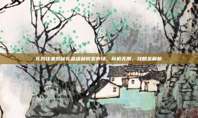 礼尚往来揭秘礼品福利批发市场，商机无限，攻略全解析