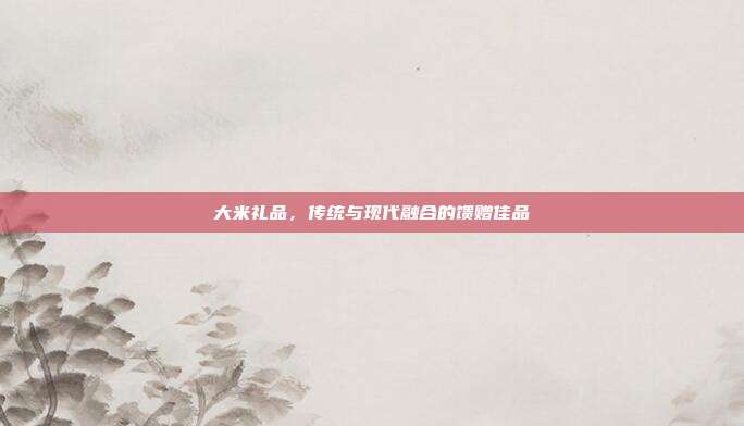 大米礼品，传统与现代融合的馈赠佳品