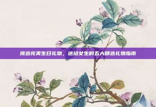 挑选完美生日礼物，送给女生的五大精选礼物指南