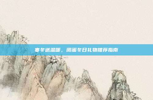 寒冬送温暖，闺蜜冬日礼物推荐指南