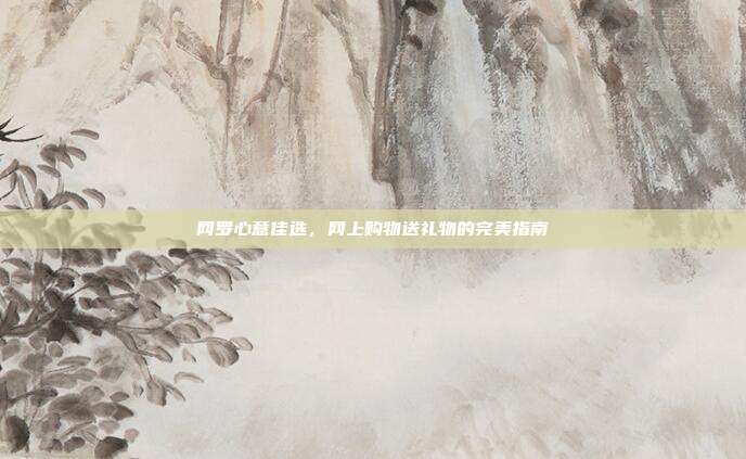 网罗心意佳选，网上购物送礼物的完美指南