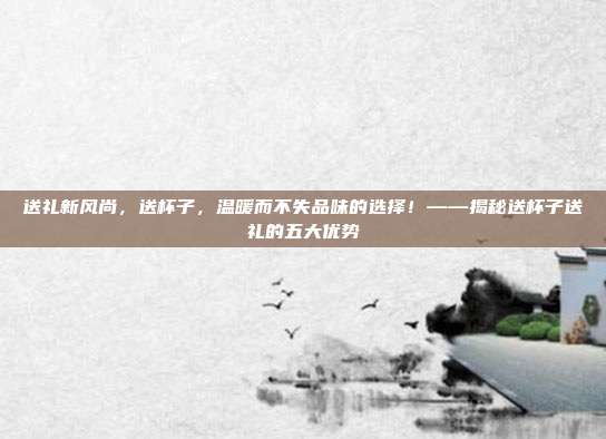 送礼新风尚，送杯子，温暖而不失品味的选择！——揭秘送杯子送礼的五大优势