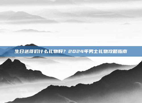 生日送哥们什么礼物好？2024年男士礼物攻略指南