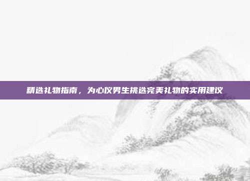精选礼物指南，为心仪男生挑选完美礼物的实用建议