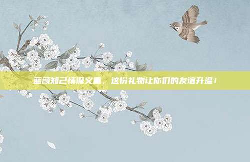 蓝颜知己情深义重，这份礼物让你们的友谊升温！